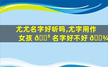 尤尤名字好听吗,尤字用作女孩 🐳 名字好不好 🌾